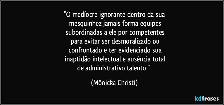 "O medíocre ignorante dentro da sua
 mesquinhez jamais forma equipes
 subordinadas a ele por competentes
 para evitar ser desmoralizado ou
 confrontado e ter evidenciado sua
 inaptidão intelectual e ausência total
de administrativo talento." (Mônicka Christi)