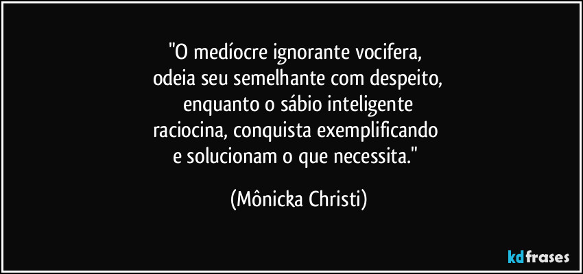 "O medíocre ignorante vocifera, 
odeia seu semelhante com despeito,
enquanto o sábio inteligente
raciocina, conquista exemplificando 
e solucionam o que necessita." (Mônicka Christi)