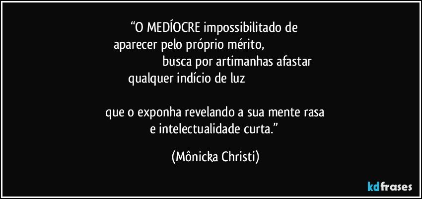 “O MEDÍOCRE impossibilitado de 
aparecer pelo próprio mérito,                                                                                                                busca por artimanhas afastar
 qualquer indício de luz                                                                                         
 que o exponha revelando a sua mente rasa 
e intelectualidade curta.” (Mônicka Christi)