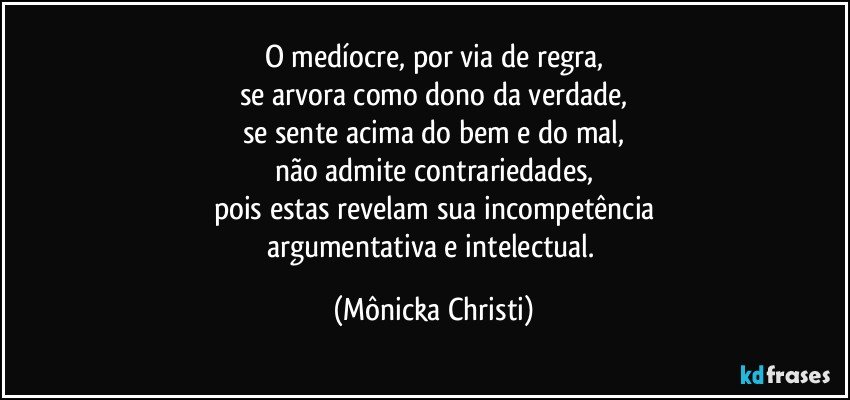 O medíocre, por via de regra,
se arvora como dono da verdade,
se sente acima do bem e do mal,
não admite contrariedades,
pois estas revelam sua incompetência
argumentativa e intelectual. (Mônicka Christi)