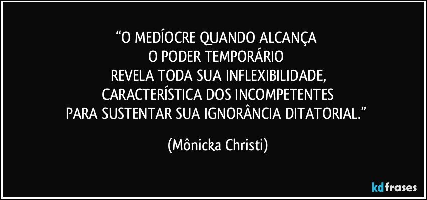 “O MEDÍOCRE QUANDO ALCANÇA 
O PODER TEMPORÁRIO 
REVELA TODA SUA INFLEXIBILIDADE,
CARACTERÍSTICA DOS INCOMPETENTES
PARA SUSTENTAR SUA IGNORÂNCIA DITATORIAL.” (Mônicka Christi)