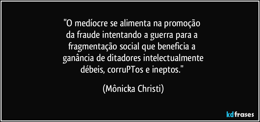 "O medíocre se alimenta na promoção 
da fraude intentando a guerra para a 
fragmentação social que beneficia a 
ganância de ditadores intelectualmente
débeis, corruPTos e ineptos." (Mônicka Christi)