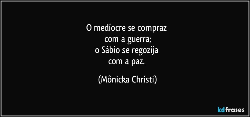 O medíocre se compraz 
com a guerra;
o Sábio se regozija 
com a paz. (Mônicka Christi)