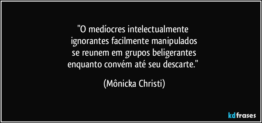 "O medíocres intelectualmente 
ignorantes facilmente manipulados
 se reunem em  grupos beligerantes 
enquanto convém até seu descarte." (Mônicka Christi)