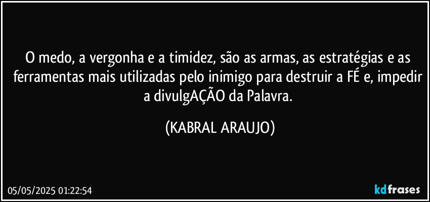 O medo, a vergonha e a timidez, são as armas, as estratégias e as ferramentas mais utilizadas pelo inimigo para destruir a FÉ e, impedir a divulgAÇÃO da Palavra. (KABRAL ARAUJO)