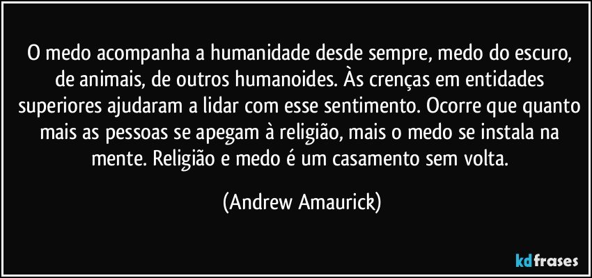 O medo acompanha a humanidade desde sempre, medo do escuro, de animais, de outros humanoides. Às crenças em entidades superiores ajudaram a lidar com esse sentimento. Ocorre que quanto mais as pessoas se apegam à religião, mais o medo se instala na mente. Religião e medo é um casamento sem volta. (Andrew Amaurick)