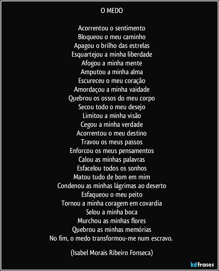 O MEDO

Acorrentou o sentimento
Bloqueou o meu caminho
Apagou o brilho das estrelas
Esquartejou a minha liberdade
Afogou a minha mente
Amputou a minha alma
Escureceu o meu coração
Amordaçou a minha vaidade
Quebrou os ossos do meu corpo
Secou todo o meu desejo
Limitou a minha visão
Cegou a minha verdade
Acorrentou o meu destino
Travou os meus passos
Enforcou os meus pensamentos
Calou as minhas palavras
Esfacelou todos os sonhos
Matou tudo de bom em mim
Condenou as minhas lágrimas ao deserto
Esfaqueou o meu peito
Tornou a minha coragem em covardia
Selou a minha boca
Murchou as minhas flores
Quebrou as minhas memórias
No fim, o medo transformou-me num escravo. (Isabel Morais Ribeiro Fonseca)