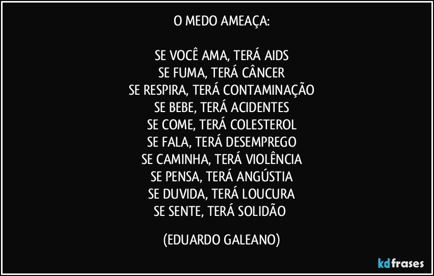 O MEDO AMEAÇA:
SE VOCÊ AMA, TERÁ AIDS
SE FUMA, TERÁ CÂNCER
SE RESPIRA, TERÁ CONTAMINAÇÃO
SE BEBE, TERÁ ACIDENTES
SE COME, TERÁ COLESTEROL
SE FALA, TERÁ DESEMPREGO
SE CAMINHA, TERÁ VIOLÊNCIA
SE PENSA, TERÁ ANGÚSTIA
SE DUVIDA, TERÁ LOUCURA
SE SENTE, TERÁ SOLIDÃO (EDUARDO GALEANO)