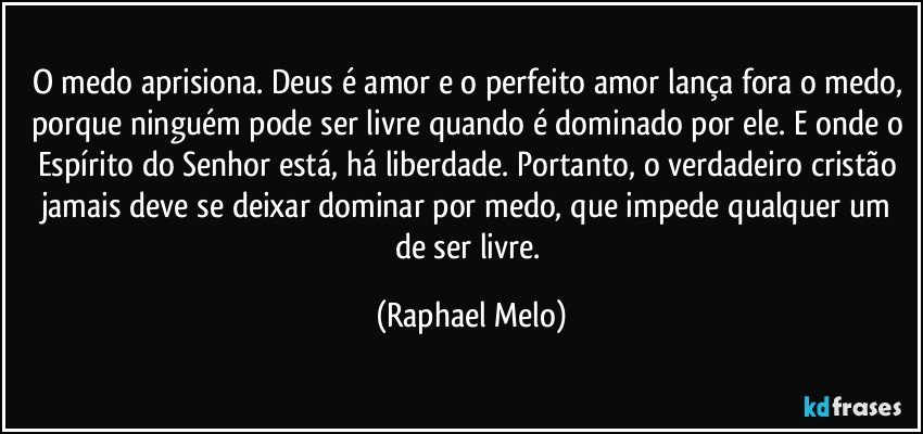 O medo aprisiona. Deus é amor e o perfeito amor lança fora o medo, porque ninguém pode ser livre quando é dominado por ele. E onde o Espírito do Senhor está, há liberdade. Portanto, o verdadeiro cristão jamais deve se deixar dominar por medo, que impede qualquer um de ser livre. (Raphael Melo)
