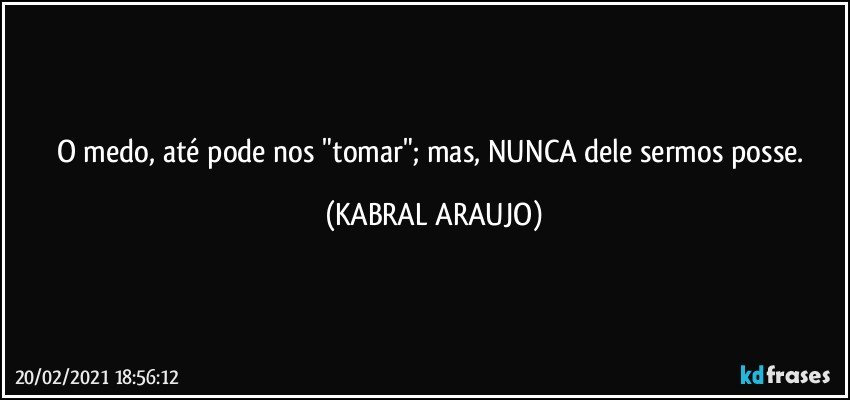 O medo, até pode nos "tomar"; mas, NUNCA dele sermos posse. (KABRAL ARAUJO)