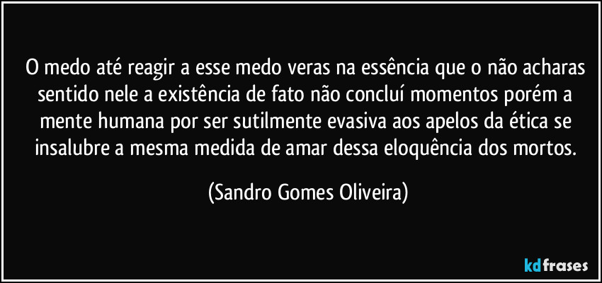 O medo até reagir a esse medo veras na essência que o não acharas sentido nele a existência de fato não concluí momentos porém a mente humana por ser sutilmente evasiva aos apelos da ética se insalubre a mesma medida de amar dessa eloquência dos mortos. (Sandro Gomes Oliveira)