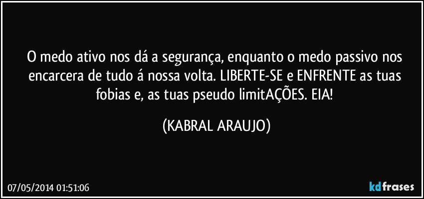 O medo ativo nos dá a segurança, enquanto o medo passivo nos encarcera de tudo á nossa volta. LIBERTE-SE e ENFRENTE as tuas fobias e, as tuas pseudo limitAÇÕES. EIA! (KABRAL ARAUJO)