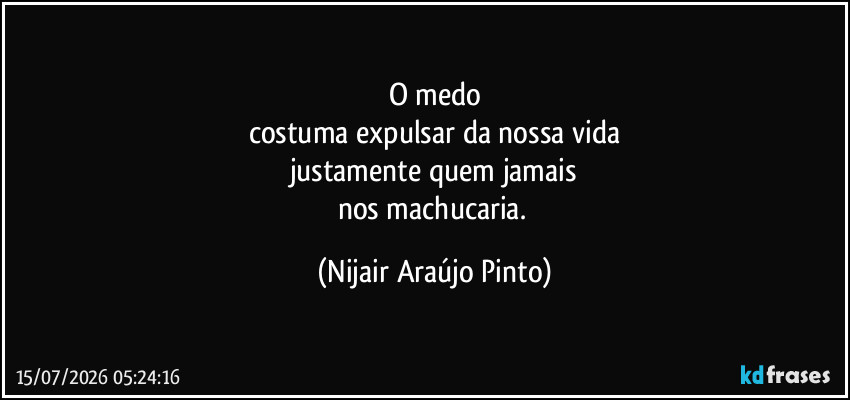 O medo
costuma expulsar da nossa vida
justamente quem jamais
nos machucaria. (Nijair Araújo Pinto)