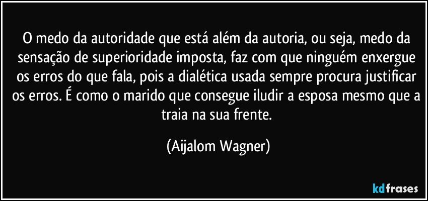 O medo da autoridade que está além da autoria, ou seja, medo da sensação de superioridade imposta, faz com que ninguém enxergue os erros do que fala, pois a dialética usada sempre procura justificar os erros. É como o marido que consegue iludir a esposa mesmo que a traia na sua frente. (Aijalom Wagner)