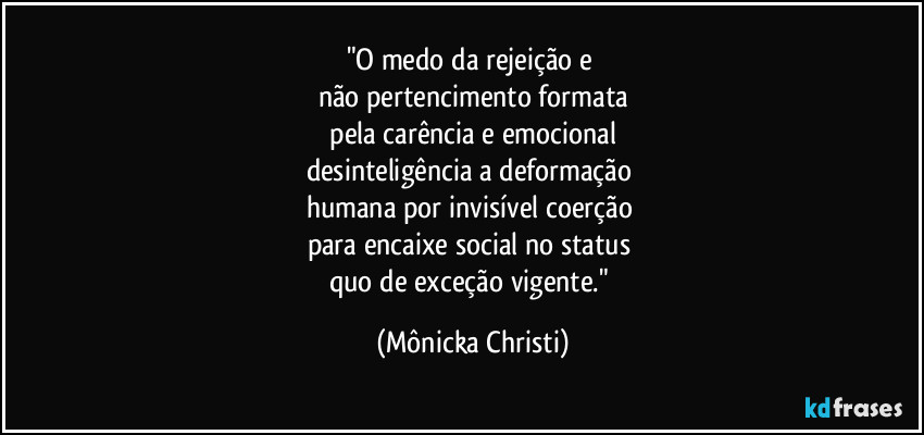 "O medo da rejeição e 
não pertencimento formata
 pela carência e emocional 
desinteligência a deformação 
humana por invisível coerção 
para encaixe social no status 
quo de exceção vigente." (Mônicka Christi)