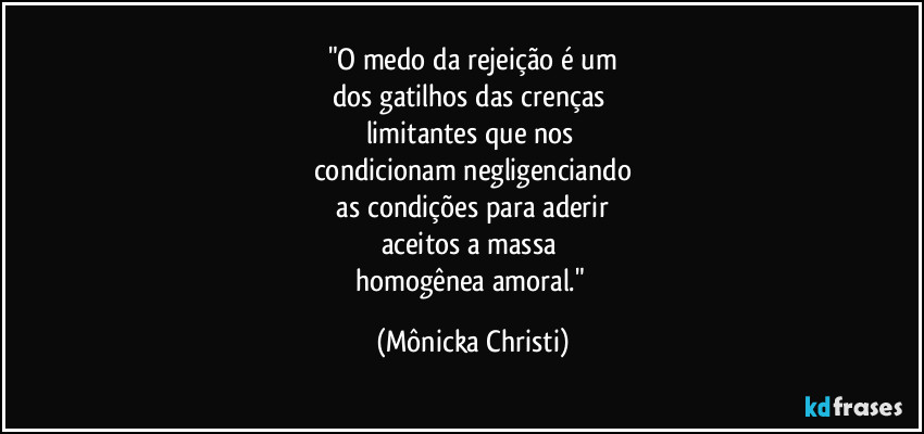 "O medo da rejeição é um
dos gatilhos das crenças 
limitantes que nos 
condicionam negligenciando
 as condições para aderir 
aceitos a massa 
homogênea amoral." (Mônicka Christi)