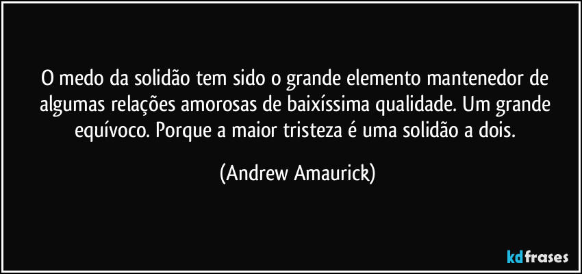 O medo da solidão tem sido o grande elemento mantenedor de algumas relações amorosas de baixíssima qualidade. Um grande equívoco. Porque a maior tristeza é uma solidão a dois. (Andrew Amaurick)