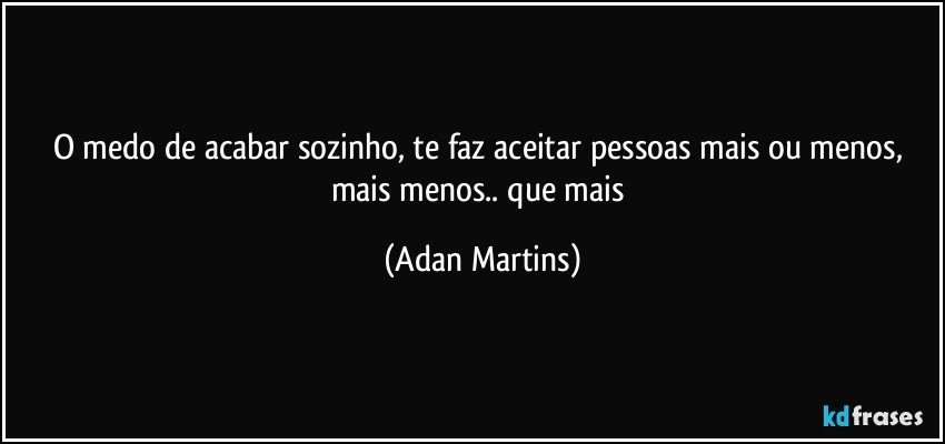 O medo de acabar sozinho, te faz aceitar pessoas mais ou menos, mais menos.. que mais (Adan Martins)