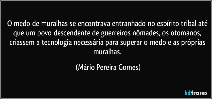 O medo de muralhas se encontrava entranhado no espírito tribal até que um povo descendente de guerreiros nômades, os otomanos, criassem a tecnologia necessária para superar o medo e as próprias muralhas. (Mário Pereira Gomes)