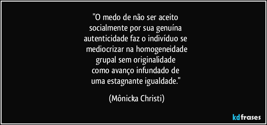 "O medo de não ser aceito 
socialmente por sua genuína 
autenticidade faz o indivíduo se 
mediocrizar na homogeneidade
grupal sem originalidade 
como avanço infundado de 
uma estagnante igualdade." (Mônicka Christi)
