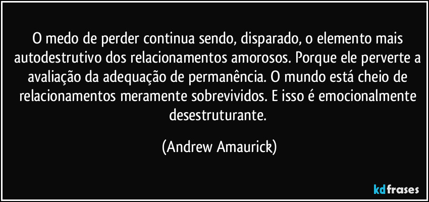 O medo de perder continua sendo, disparado, o elemento mais autodestrutivo dos relacionamentos amorosos. Porque ele perverte a avaliação da adequação de permanência. O mundo está cheio de relacionamentos meramente sobrevividos. E isso é emocionalmente desestruturante. (Andrew Amaurick)