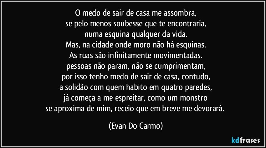 O medo de sair de casa me assombra,
se pelo menos soubesse que te encontraria,
numa esquina qualquer da vida.
Mas, na cidade onde moro não há esquinas.
As ruas são infinitamente movimentadas.
pessoas não param, não se cumprimentam,
por isso tenho medo de sair de casa, contudo,
a solidão com quem habito em quatro paredes,
já começa a me espreitar, como um monstro
se aproxima de mim, receio que em breve me devorará. (Evan Do Carmo)