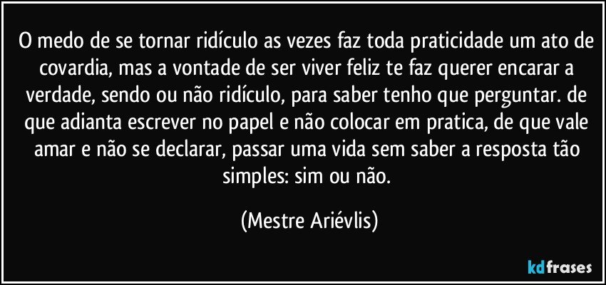 O medo de se tornar ridículo as vezes faz toda praticidade um ato de covardia, mas a vontade de ser viver feliz te faz querer encarar a verdade, sendo ou não ridículo, para saber tenho que perguntar. de que adianta escrever no papel e não  colocar em pratica, de que vale amar e não se declarar, passar uma vida sem saber a resposta tão simples: sim ou não. (Mestre Ariévlis)