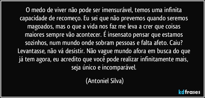 O medo de viver não pode ser imensurável, temos uma infinita capacidade de recomeço. Eu sei que não prevemos quando seremos magoados, mas o que a vida nos faz me leva a crer que coisas maiores sempre vão acontecer. É insensato pensar que estamos sozinhos, num mundo onde sobram pessoas e falta afeto. Caiu? Levantasse, não vá desistir. Não vague mundo afora em busca do que já tem agora, eu acredito que você pode realizar infinitamente mais, seja único e incomparável. (Antoniel Silva)