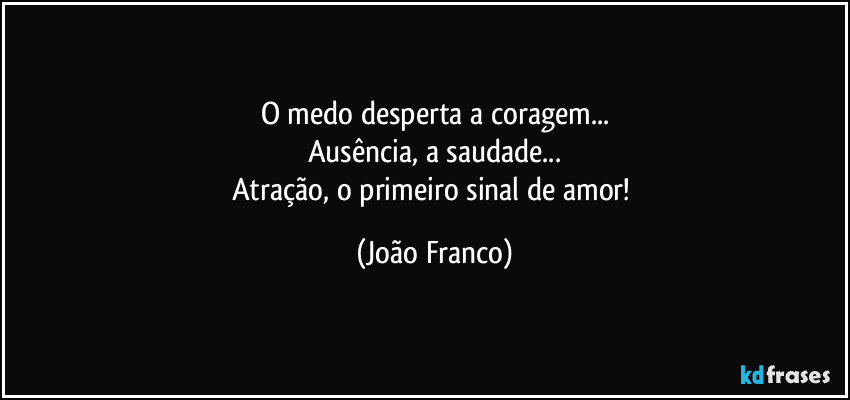 O medo desperta a coragem...
Ausência, a saudade...
Atração, o primeiro sinal de amor! (João Franco)
