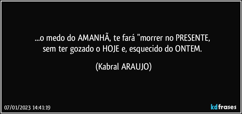 ...o medo do AMANHÃ, te fará "morrer no PRESENTE, 
sem ter gozado o HOJE e, esquecido do ONTEM. (KABRAL ARAUJO)