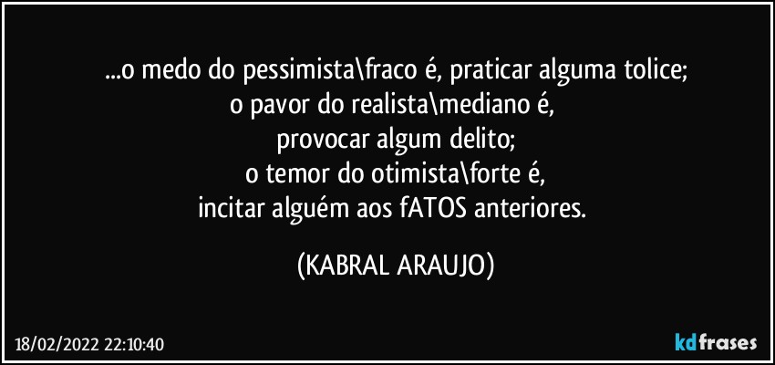 ...o medo do pessimista\fraco é, praticar alguma tolice;
o pavor do realista\mediano é, 
provocar algum delito;
o temor do otimista\forte é,
incitar alguém aos fATOS anteriores. (KABRAL ARAUJO)