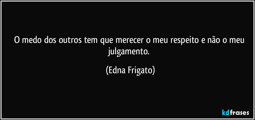 O medo dos outros tem que merecer o meu respeito e não o meu julgamento. (Edna Frigato)