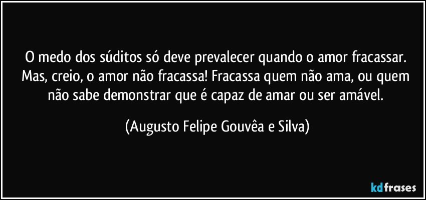 O medo dos súditos só deve prevalecer quando o amor fracassar. Mas, creio, o amor não fracassa! Fracassa quem não ama, ou quem não sabe demonstrar que é capaz de amar ou ser amável. (Augusto Felipe Gouvêa e Silva)