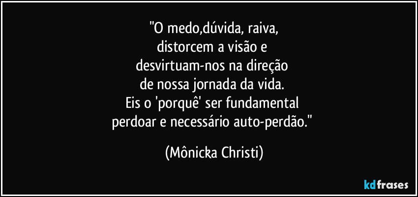 "O medo,dúvida, raiva,
distorcem a visão e 
desvirtuam-nos na direção 
de nossa jornada da vida. 
Eis o 'porquê' ser fundamental 
perdoar e necessário auto-perdão." (Mônicka Christi)