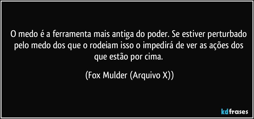 O medo é a ferramenta mais antiga do poder. Se estiver perturbado pelo medo dos que o rodeiam isso o impedirá de ver as ações dos que estão por cima. (Fox Mulder (Arquivo X))