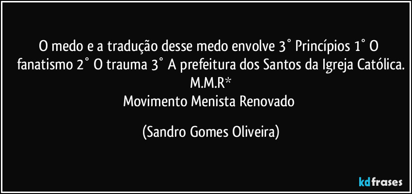 O medo e a tradução desse medo envolve 3° Princípios 1° O fanatismo 2° O trauma 3° A prefeitura dos Santos da Igreja Católica.
M.M.R*
Movimento Menista Renovado (Sandro Gomes Oliveira)