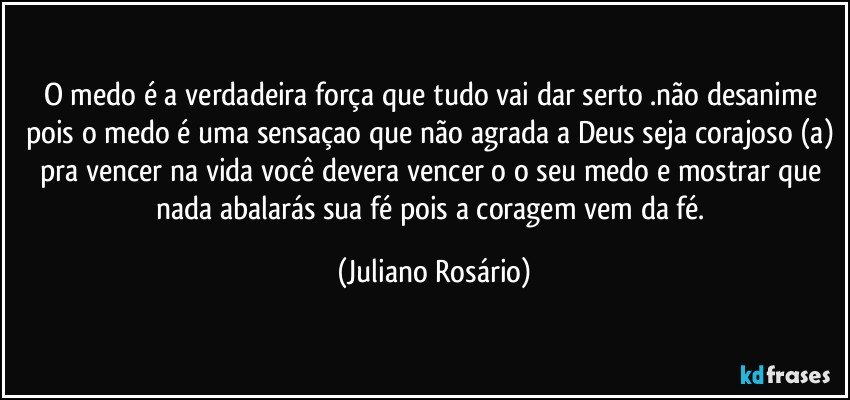 O medo é a verdadeira força que tudo vai dar serto .não desanime pois o medo é uma sensaçao que não agrada a Deus seja corajoso (a) pra vencer na vida você devera vencer o o seu medo e mostrar que nada abalarás sua fé pois a coragem vem da fé. (Juliano Rosário)
