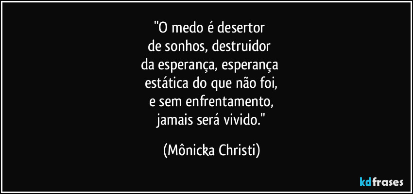 "O medo é desertor 
de sonhos,  destruidor 
da esperança, esperança 
estática do que não foi,
e sem enfrentamento,
 jamais será vivido." (Mônicka Christi)