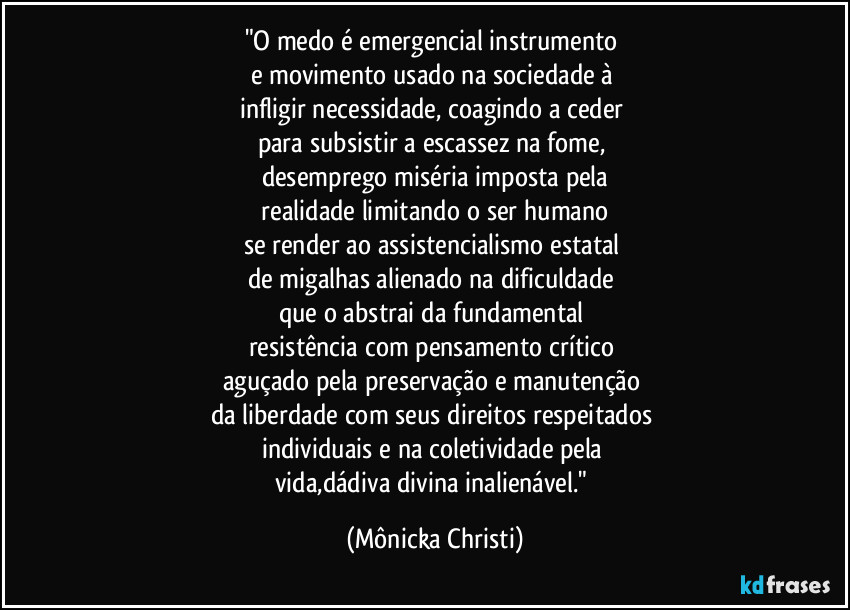 "O medo é emergencial instrumento
e movimento usado na sociedade à
infligir necessidade, coagindo a ceder
para subsistir a escassez na fome,
desemprego miséria imposta pela
realidade limitando o ser humano
se render ao assistencialismo estatal
de migalhas alienado na dificuldade
que o abstrai da fundamental
resistência com pensamento crítico
aguçado pela preservação e manutenção
da liberdade com seus direitos respeitados
individuais e na coletividade pela
vida,dádiva divina inalienável." (Mônicka Christi)