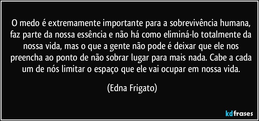 O medo é extremamente importante para a sobrevivência humana, faz parte da nossa essência e não há como eliminá-lo totalmente da nossa vida, mas o que a gente não pode é deixar que ele nos preencha ao ponto de não sobrar lugar para mais nada. Cabe a cada um de nós limitar o espaço que ele vai ocupar em nossa vida. (Edna Frigato)