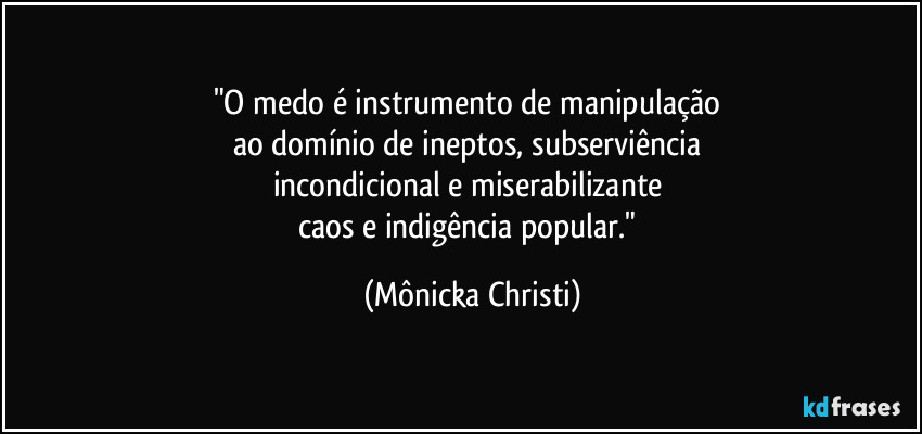 "O medo é instrumento de manipulação 
ao domínio de ineptos, subserviência 
incondicional e miserabilizante 
caos e indigência popular." (Mônicka Christi)