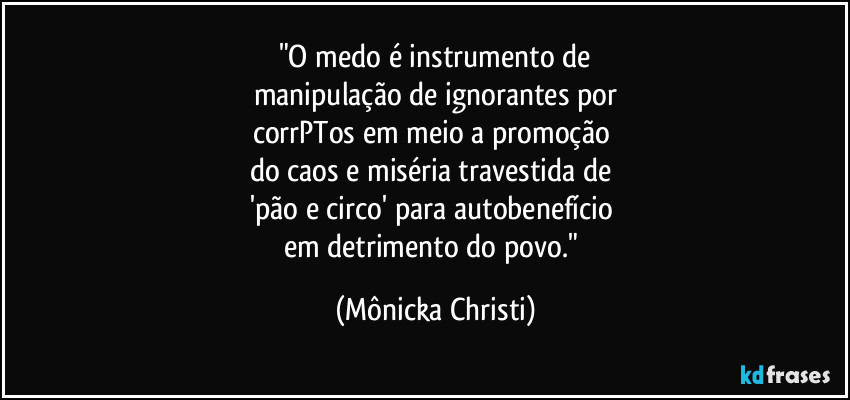 "O medo é instrumento de
manipulação de ignorantes por
corrPTos em meio a promoção 
do caos e miséria travestida de 
'pão e circo' para autobenefício 
em detrimento do povo." (Mônicka Christi)