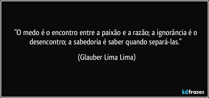 "O medo é o encontro entre a paixão e a razão; a ignorância é o desencontro; a sabedoria é saber quando separá-las." (Glauber Lima Lima)