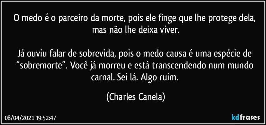 O medo é o parceiro da morte, pois ele finge que lhe protege dela, mas não lhe deixa viver.

Já ouviu falar de sobrevida, pois o medo causa é uma espécie de “sobremorte”. Você já morreu e está transcendendo num mundo carnal. Sei lá. Algo ruim. (Charles Canela)