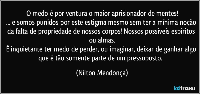 O medo é por ventura o maior aprisionador de mentes!
... e somos punidos por este estigma mesmo sem ter a mínima noção da falta de propriedade de nossos corpos! Nossos possíveis espíritos ou almas.
É inquietante ter medo de perder, ou imaginar, deixar de ganhar algo que é tão somente parte de um pressuposto.⁠ (Nilton Mendonça)