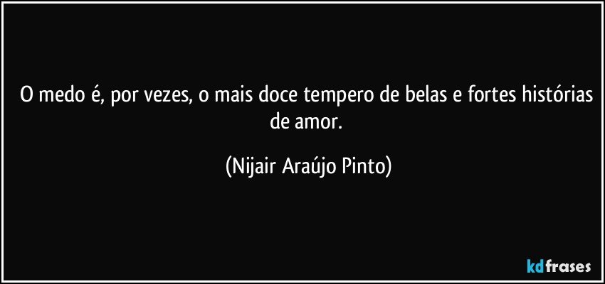 O medo é, por vezes, o mais doce tempero de belas e fortes histórias de amor. (Nijair Araújo Pinto)