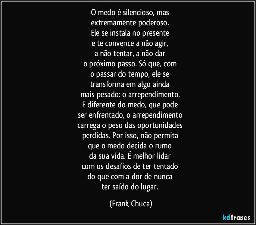 O medo é silencioso, mas
extremamente poderoso.
Ele se instala no presente
e te convence a não agir,
a não tentar, a não dar
o próximo passo. Só que, com
o passar do tempo, ele se
transforma em algo ainda
mais pesado: o arrependimento.
E diferente do medo, que pode
ser enfrentado, o arrependimento
carrega o peso das oportunidades
perdidas. Por isso, não permita
que o medo decida o rumo
da sua vida. É melhor lidar
com os desafios de ter tentado
do que com a dor de nunca
ter saído do lugar. (Frank Chuca)