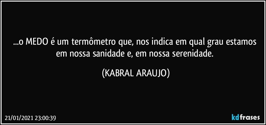 ...o MEDO é um termômetro que, nos indica em qual grau estamos 
em nossa sanidade e, em nossa serenidade. (KABRAL ARAUJO)