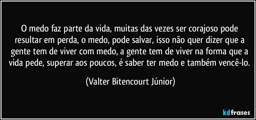 O medo faz parte da vida, muitas das vezes ser corajoso pode resultar em perda, o medo, pode salvar, isso não quer dizer que a gente tem de viver com medo, a gente tem de viver na forma que a vida pede, superar aos poucos, é saber ter medo e também vencê-lo. (Valter Bitencourt Júnior)