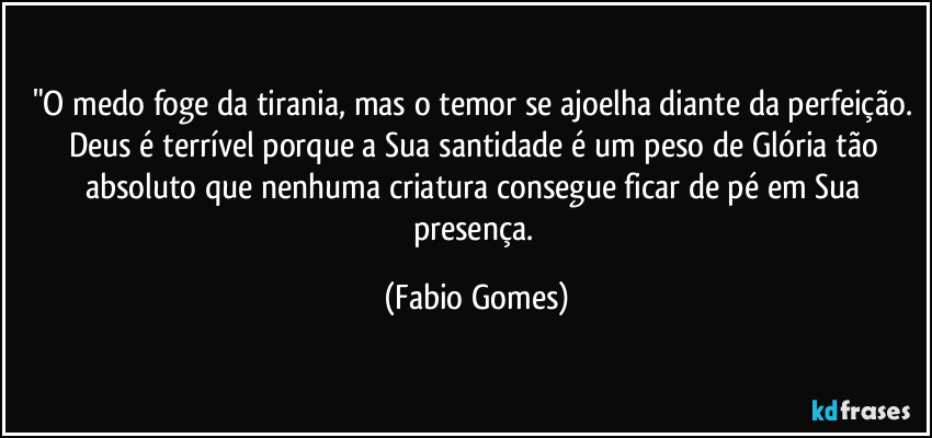 "O medo foge da tirania, mas o temor se ajoelha diante da perfeição. Deus é terrível porque a Sua santidade é um peso de Glória tão absoluto que nenhuma criatura consegue ficar de pé em Sua presença. (Fabio Gomes)